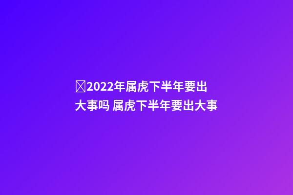 ​2022年属虎下半年要出大事吗 属虎下半年要出大事-第1张-观点-玄机派